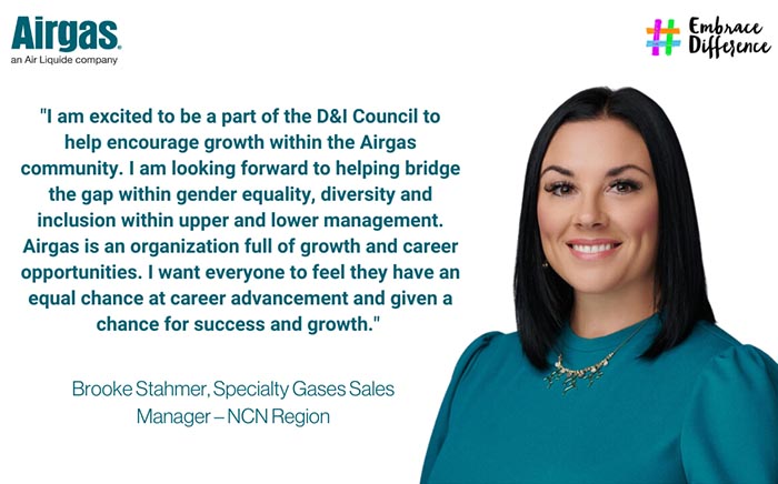 I am excited to be a part of the D&I Council to help encourage growth within the Airgas community.  I am looking forward to helping bridge the gap within gender equality, diversity and inclusion within upper and lower management.  Airgas is an organization full of growth and career opportunities.  I want everyone to feel they have an equal chance at career advancement and given a chance for success and growth.