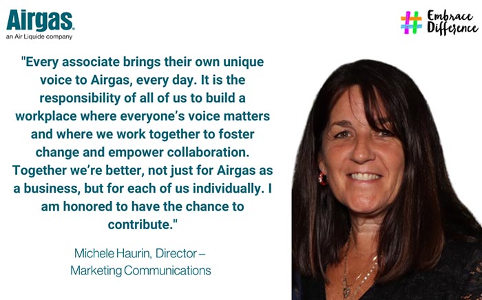 Every associate brings their own unique voice to Airgas, every day. It is the responsibility of all of us to build a workplace where everyone’s voice matters and where we work together to foster change and empower collaboration. Together we’re better, not just for Airgas as a business, but for each of us individually. I am honored to have the chance to contribute.